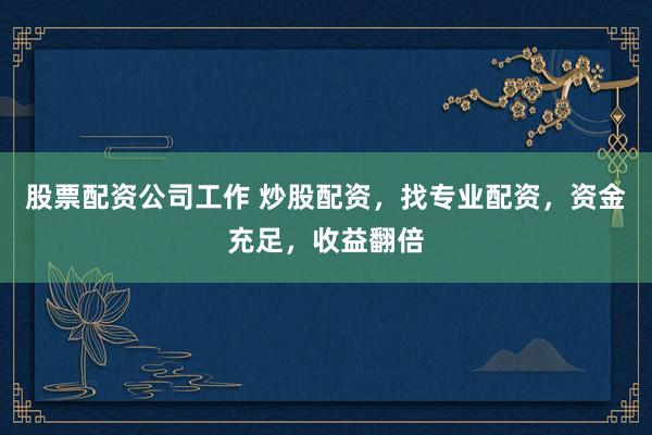 股票配资公司工作 炒股配资，找专业配资，资金充足，收益翻倍