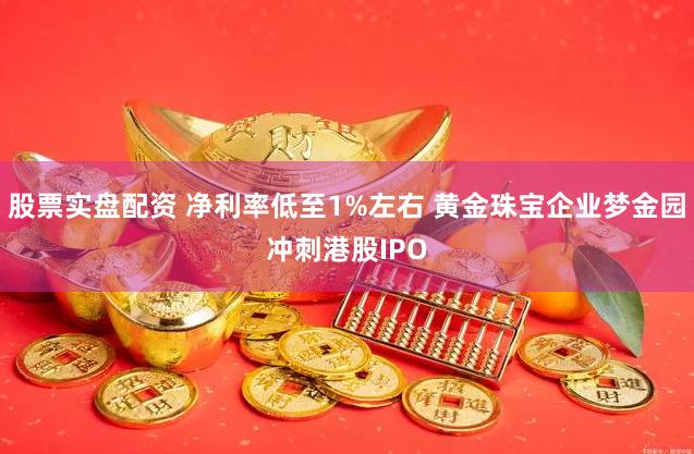 股票实盘配资 净利率低至1%左右 黄金珠宝企业梦金园冲刺港股IPO