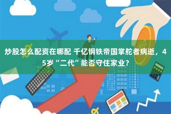 炒股怎么配资在哪配 千亿钢铁帝国掌舵者病逝，45岁“二代”能否守住家业？