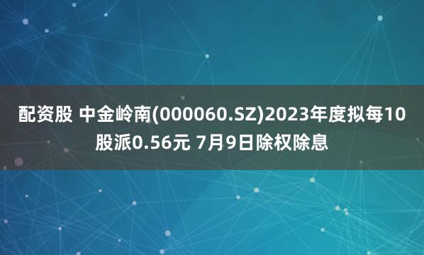 配资股 中金岭南(000060.SZ)2023年度拟每10股派0.56元 7月9日除权除息